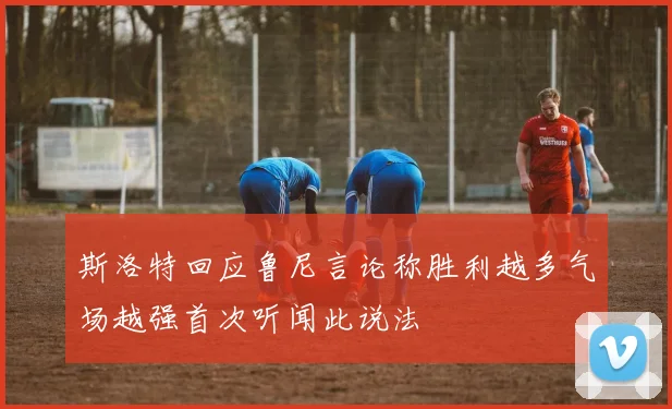 斯洛特回应鲁尼言论称胜利越多气场越强首次听闻此说法