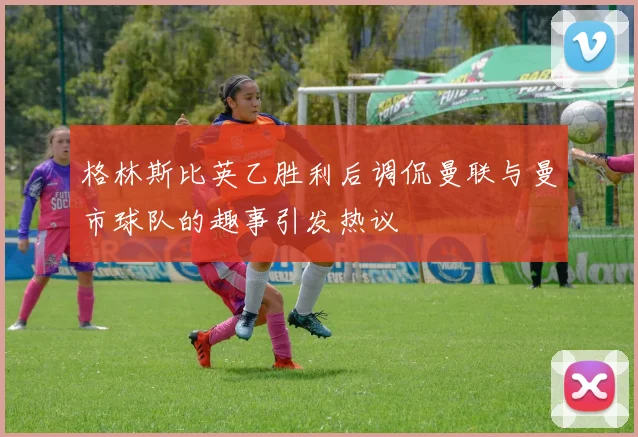 格林斯比英乙胜利后调侃曼联与曼市球队的趣事引发热议