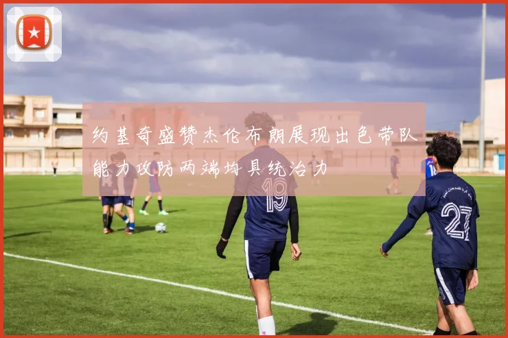 约基奇盛赞杰伦布朗展现出色带队能力攻防两端均具统治力