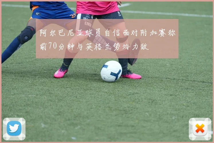 阿尔巴尼亚球员自信面对附加赛称前70分钟与英格兰势均力敌