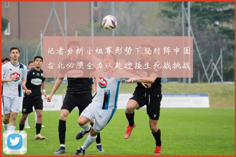记者分析小组赛形势下场对阵中国台北必须全力以赴迎接生死战挑战