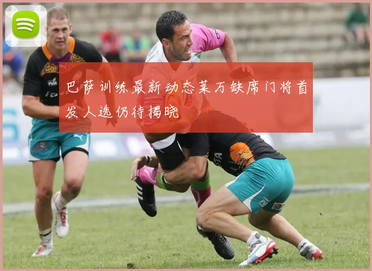 巴萨训练最新动态莱万缺席门将首发人选仍待揭晓