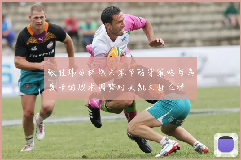 张佳玮分析热火末节防守策略与乌度卡的战术调整对决凯文杜兰特