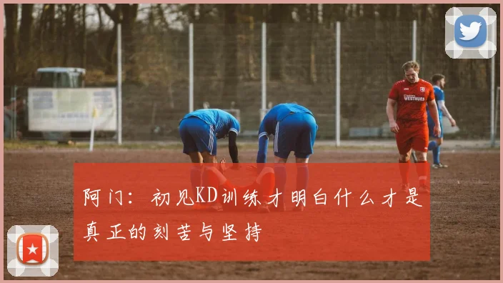 阿门：初见KD训练才明白什么才是真正的刻苦与坚持