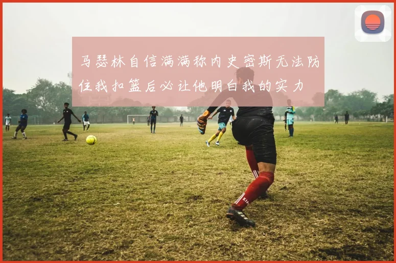 马瑟林自信满满称内史密斯无法防住我扣篮后必让他明白我的实力