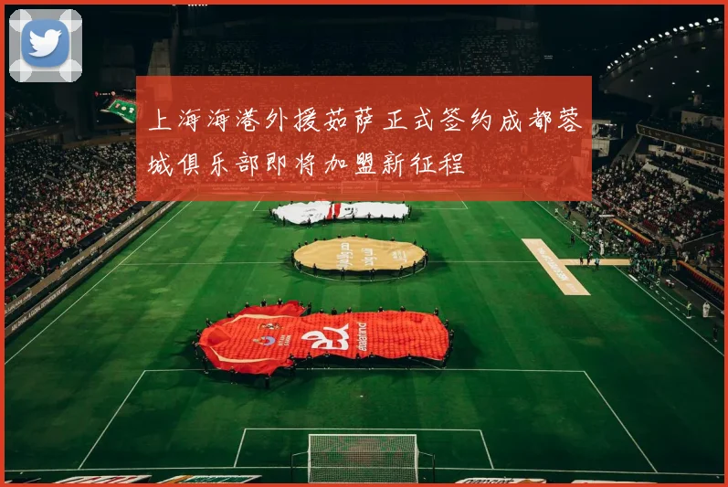 上海海港外援茹萨正式签约成都蓉城俱乐部即将加盟新征程