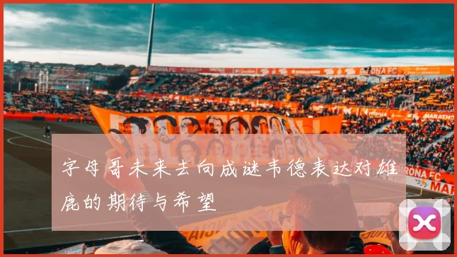 字母哥未来去向成谜韦德表达对雄鹿的期待与希望