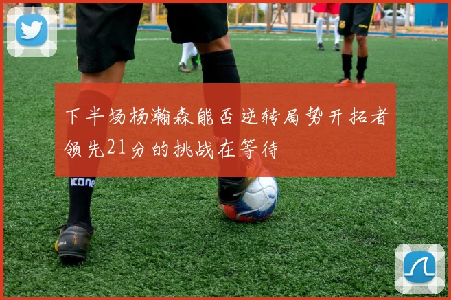 下半场杨瀚森能否逆转局势开拓者领先21分的挑战在等待