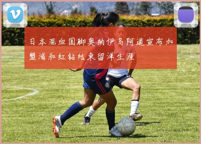 日本混血国脚奥纳伊乌阿道宣布加盟浦和红钻结束留洋生涯