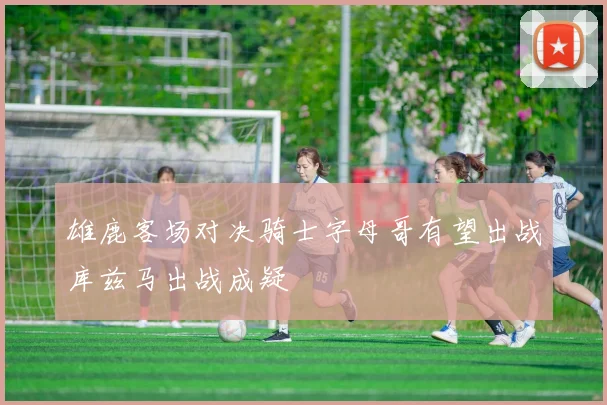 雄鹿客场对决骑士字母哥有望出战库兹马出战成疑