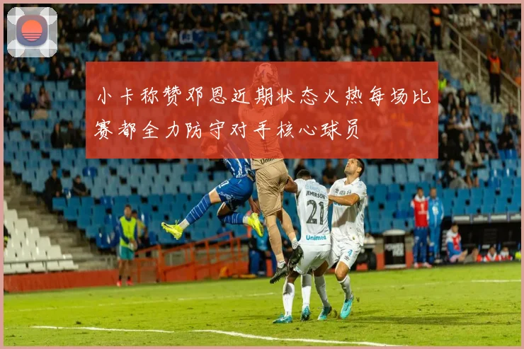 小卡称赞邓恩近期状态火热每场比赛都全力防守对手核心球员