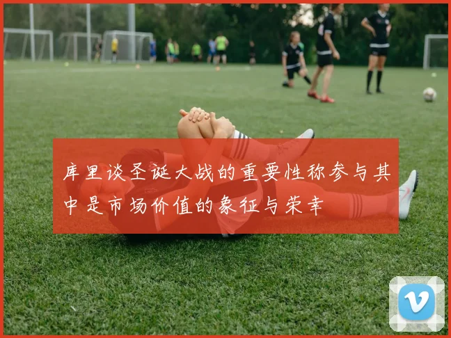 库里谈圣诞大战的重要性称参与其中是市场价值的象征与荣幸