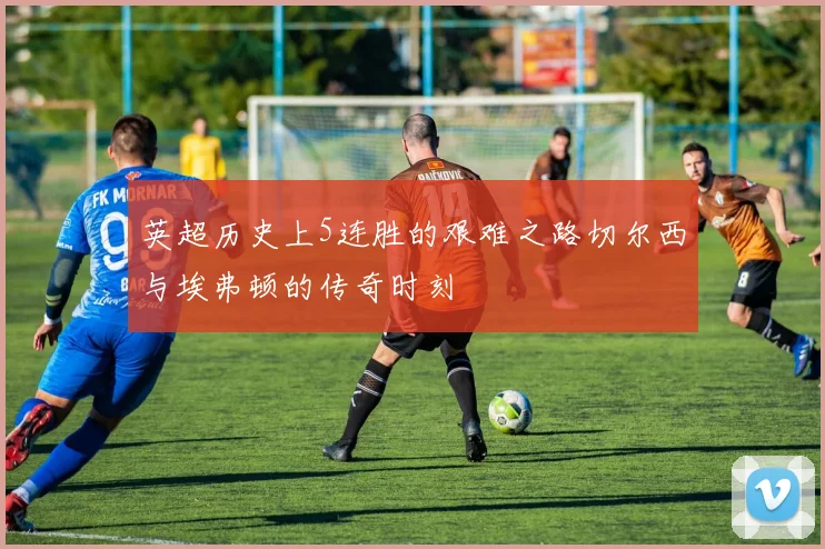 英超历史上5连胜的艰难之路切尔西与埃弗顿的传奇时刻