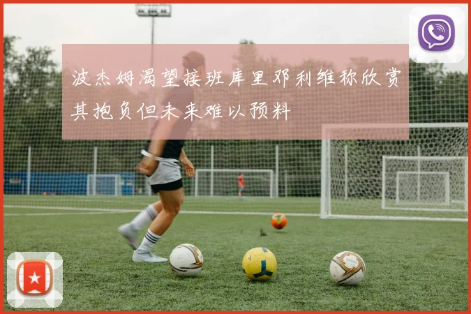波杰姆渴望接班库里邓利维称欣赏其抱负但未来难以预料