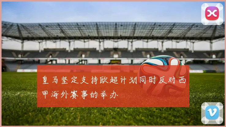 皇马坚定支持欧超计划同时反对西甲海外赛事的举办