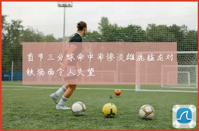 首节三分球命中率惨淡雄鹿猛龙对铁场面令人失望