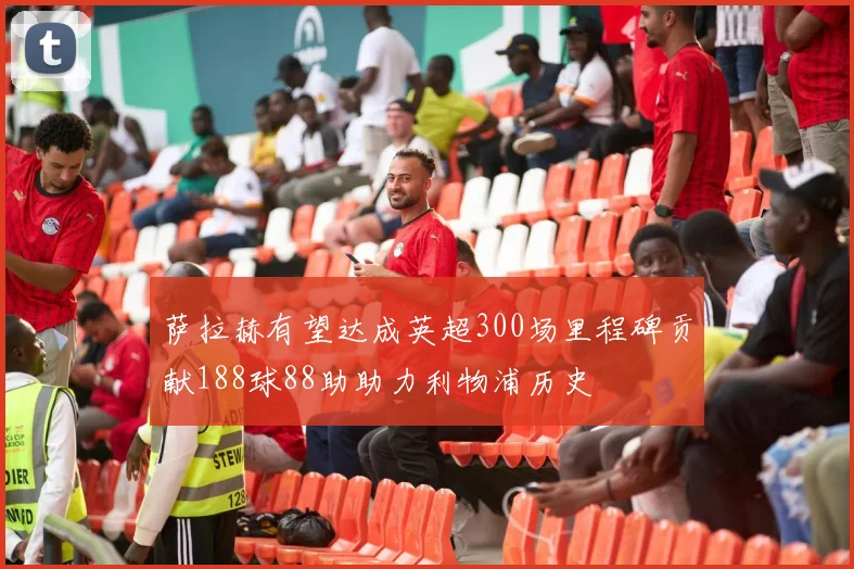 萨拉赫有望达成英超300场里程碑贡献188球88助助力利物浦历史