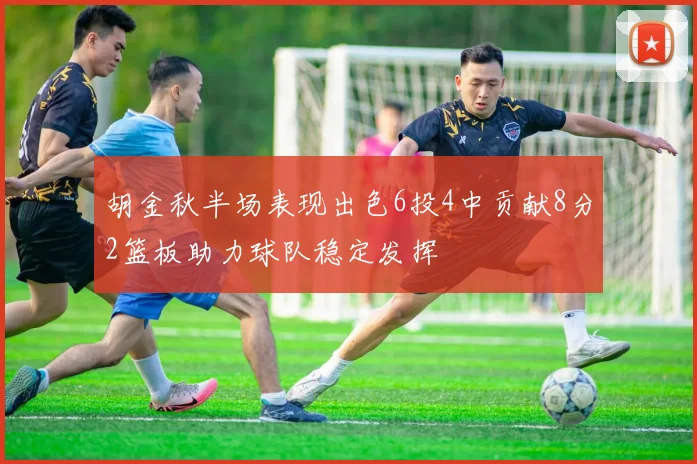 胡金秋半场表现出色6投4中贡献8分2篮板助力球队稳定发挥