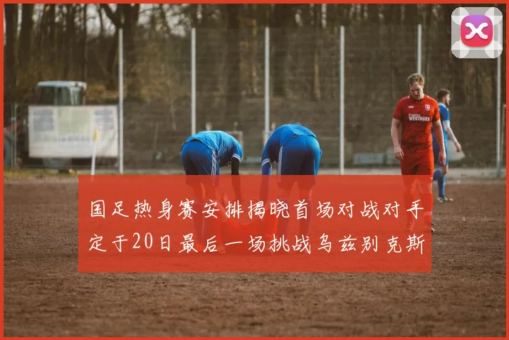 国足热身赛安排揭晓首场对战对手定于20日最后一场挑战乌兹别克斯坦