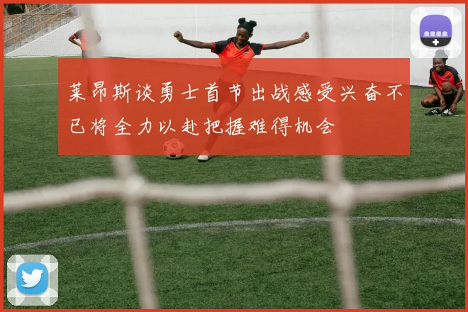 莱昂斯谈勇士首节出战感受兴奋不已将全力以赴把握难得机会