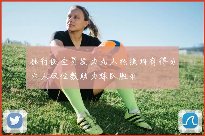 独行侠全员发力九人轮换均有得分六人双位数助力球队胜利