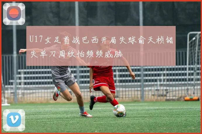 U17女足首战巴西开局失球俞天桢错失单刀周欣怡频频威胁