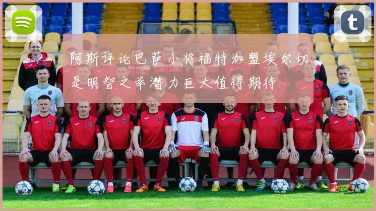 阿斯评论巴萨小将福特加盟埃尔切是明智之举潜力巨大值得期待