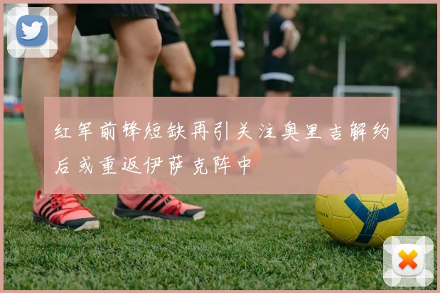 红军前锋短缺再引关注奥里吉解约后或重返伊萨克阵中
