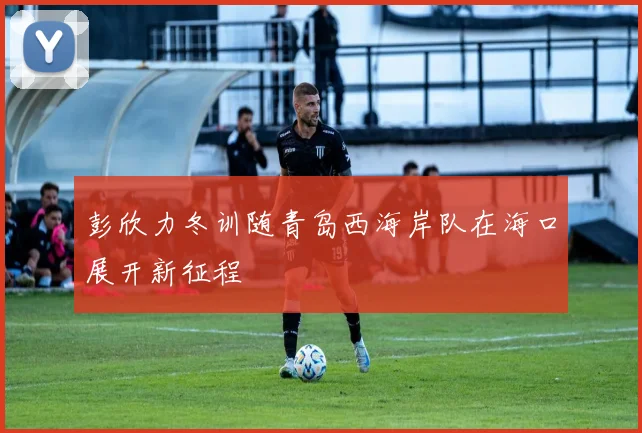 彭欣力冬训随青岛西海岸队在海口展开新征程