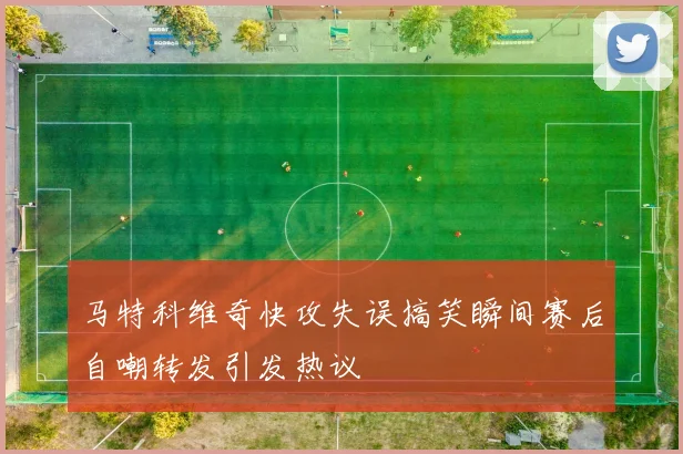 马特科维奇快攻失误搞笑瞬间赛后自嘲转发引发热议