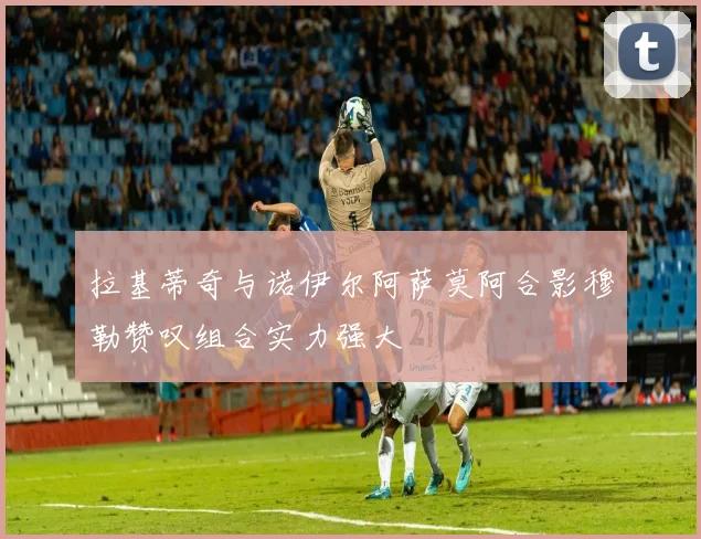 拉基蒂奇与诺伊尔阿萨莫阿合影穆勒赞叹组合实力强大