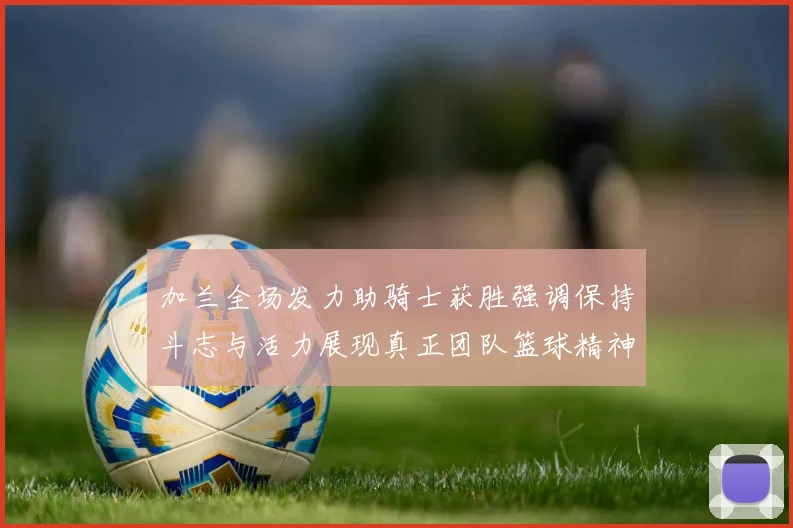 加兰全场发力助骑士获胜强调保持斗志与活力展现真正团队篮球精神