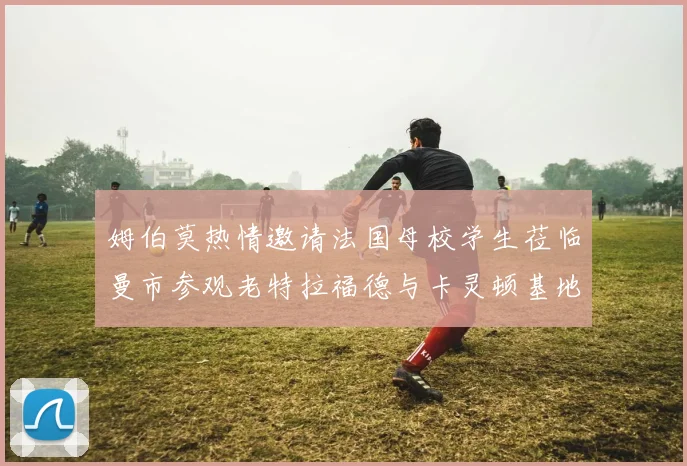 姆伯莫热情邀请法国母校学生莅临曼市参观老特拉福德与卡灵顿基地