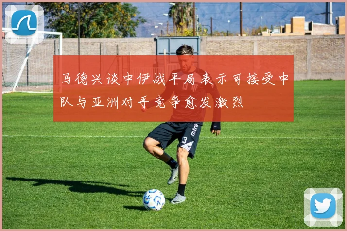 马德兴谈中伊战平局表示可接受中队与亚洲对手竞争愈发激烈