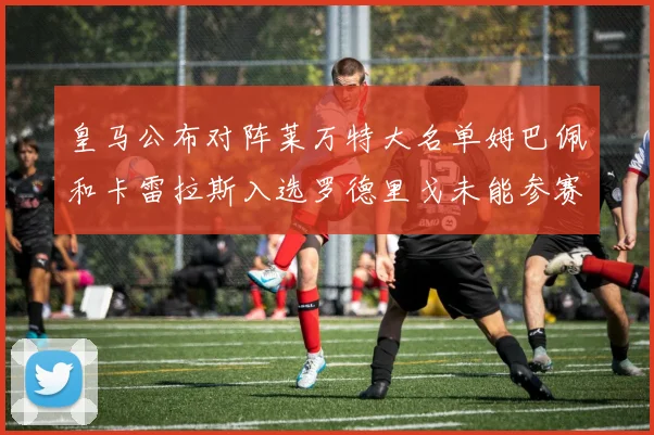 皇马公布对阵莱万特大名单姆巴佩和卡雷拉斯入选罗德里戈未能参赛