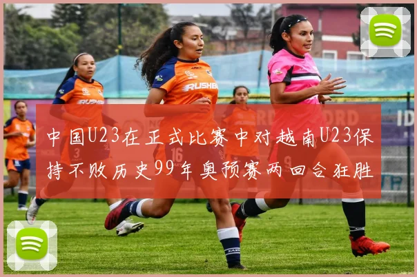 中国U23在正式比赛中对越南U23保持不败历史99年奥预赛两回合狂胜7-0