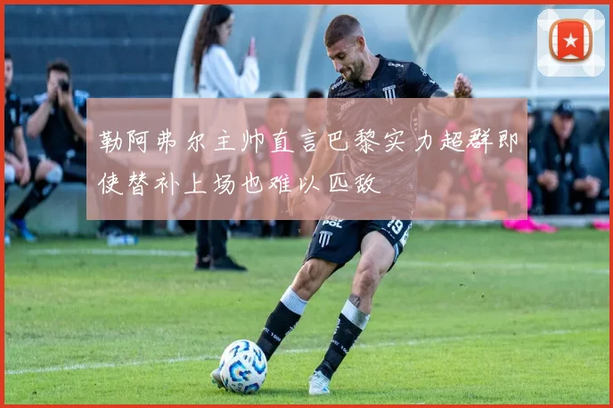勒阿弗尔主帅直言巴黎实力超群即使替补上场也难以匹敌