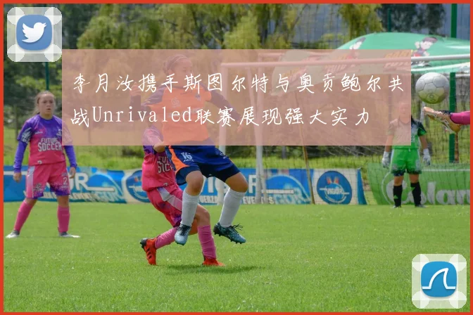 李月汝携手斯图尔特与奥贡鲍尔共战Unrivaled联赛展现强大实力