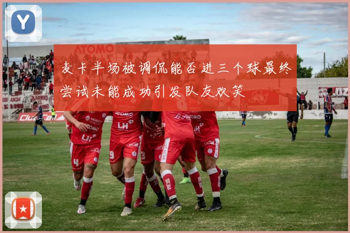 麦卡半场被调侃能否进三个球最终尝试未能成功引发队友欢笑