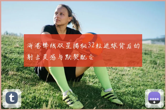 海港锋线双星揭秘32粒进球背后的射击灵感与默契配合