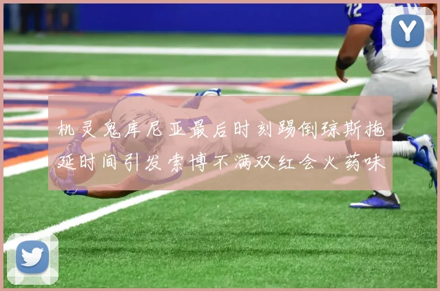 机灵鬼库尼亚最后时刻踢倒琼斯拖延时间引发索博不满双红会火药味十足