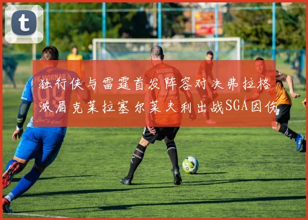 独行侠与雷霆首发阵容对决弗拉格浓眉克莱拉塞尔莱夫利出战SGA因伤缺席