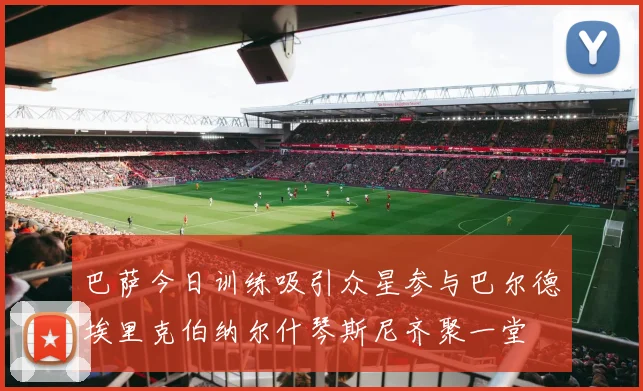 巴萨今日训练吸引众星参与巴尔德埃里克伯纳尔什琴斯尼齐聚一堂