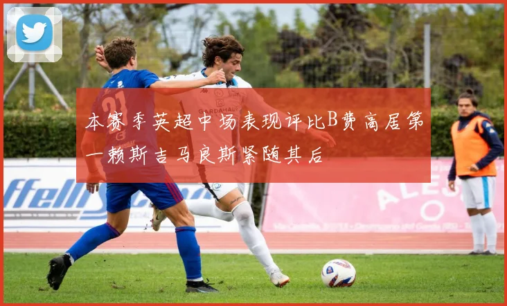 本赛季英超中场表现评比B费高居第一赖斯吉马良斯紧随其后