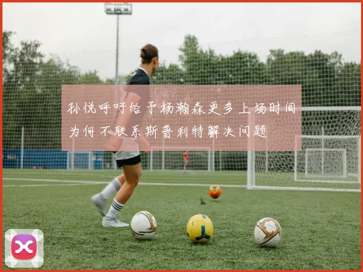 孙悦呼吁给予杨瀚森更多上场时间为何不联系斯普利特解决问题