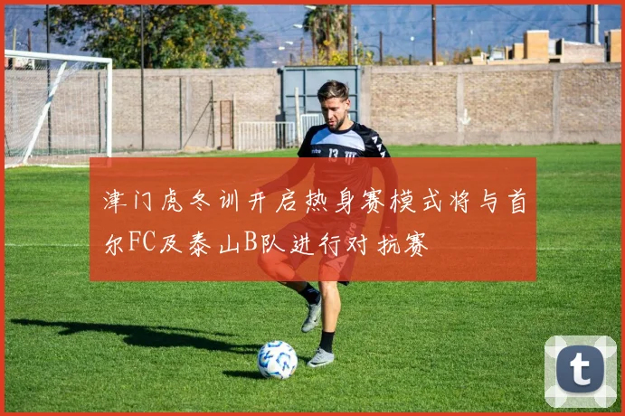 津门虎冬训开启热身赛模式将与首尔FC及泰山B队进行对抗赛