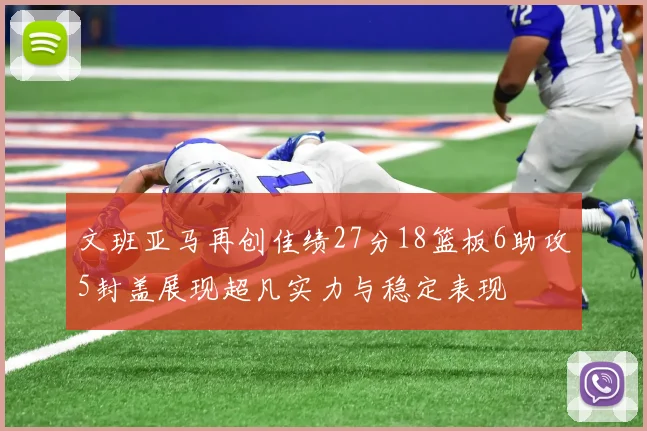 文班亚马再创佳绩27分18篮板6助攻5封盖展现超凡实力与稳定表现